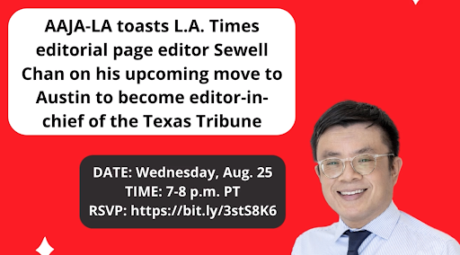 AAJA-LA toasts L.A. Times editorial page editor Sewell Chan on his upcoming move to Austin to become editor-in-chief of the Texas Tribune. DATE: Wednesday, Aug. 25TIME: 7-8 p.m. PTRSVP: https://bit.ly/3stS8K6